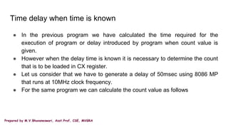 Prepared by M.V.Bhuvaneswari, Asst.Prof, CSE, MVGRA
Time delay when time is known
● In the previous program we have calculated the time required for the
execution of program or delay introduced by program when count value is
given.
● However when the delay time is known it is necessary to determine the count
that is to be loaded in CX register.
● Let us consider that we have to generate a delay of 50msec using 8086 MP
that runs at 10MHz clock frequency.
● For the same program we can calculate the count value as follows
 