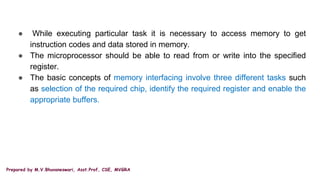 Prepared by M.V.Bhuvaneswari, Asst.Prof, CSE, MVGRA
● While executing particular task it is necessary to access memory to get
instruction codes and data stored in memory.
● The microprocessor should be able to read from or write into the specified
register.
● The basic concepts of memory interfacing involve three different tasks such
as selection of the required chip, identify the required register and enable the
appropriate buffers.
 