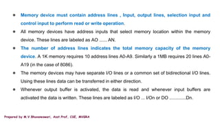 Prepared by M.V.Bhuvaneswari, Asst.Prof, CSE, MVGRA
● Memory device must contain address lines , Input, output lines, selection input and
control input to perform read or write operation.
● All memory devices have address inputs that select memory location within the memory
device. These lines are labeled as AO ...... AN.
● The number of address lines indicates the total memory capacity of the memory
device. A 1K memory requires 10 address lines A0-A9. Similarly a 1MB requires 20 lines A0-
A19 (in the case of 8086).
● The memory devices may have separate I/O lines or a common set of bidirectional I/O lines.
Using these lines data can be transferred in either direction.
● Whenever output buffer is activated, the data is read and whenever input buffers are
activated the data is written. These lines are labeled as I/O ... I/On or DO .............Dn.
 