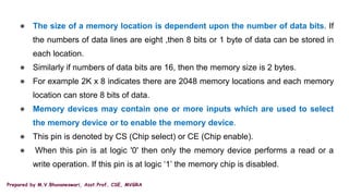Prepared by M.V.Bhuvaneswari, Asst.Prof, CSE, MVGRA
● The size of a memory location is dependent upon the number of data bits. If
the numbers of data lines are eight ,then 8 bits or 1 byte of data can be stored in
each location.
● Similarly if numbers of data bits are 16, then the memory size is 2 bytes.
● For example 2K x 8 indicates there are 2048 memory locations and each memory
location can store 8 bits of data.
● Memory devices may contain one or more inputs which are used to select
the memory device or to enable the memory device.
● This pin is denoted by CS (Chip select) or CE (Chip enable).
● When this pin is at logic '0' then only the memory device performs a read or a
write operation. If this pin is at logic ‘1’ the memory chip is disabled.
 