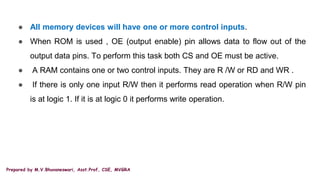 Prepared by M.V.Bhuvaneswari, Asst.Prof, CSE, MVGRA
● All memory devices will have one or more control inputs.
● When ROM is used , OE (output enable) pin allows data to flow out of the
output data pins. To perform this task both CS and OE must be active.
● A RAM contains one or two control inputs. They are R /W or RD and WR .
● If there is only one input R/W then it performs read operation when R/W pin
is at logic 1. If it is at logic 0 it performs write operation.
 