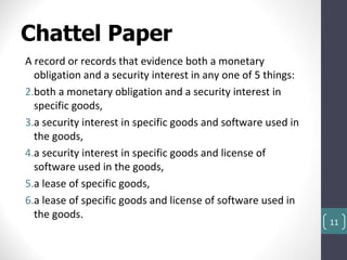 Chattel Paper
A record or records that evidence both a monetary
  obligation and a security interest in any one of 5 things:
2.both a monetary obligation and a security interest in
  specific goods,
3.a security interest in specific goods and software used in
  the goods,
4.a security interest in specific goods and license of
  software used in the goods,
5.a lease of specific goods,
6.a lease of specific goods and license of software used in
  the goods.
                                                               11
 