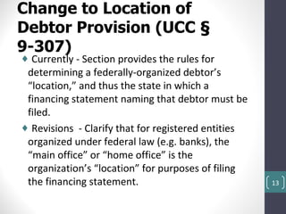 Change to Location of
Debtor Provision (UCC §
9-307)
♦ Currently - Section provides the rules for
 determining a federally-organized debtor’s
 “location,” and thus the state in which a
 financing statement naming that debtor must be
 filed.
♦ Revisions - Clarify that for registered entities
 organized under federal law (e.g. banks), the
 “main office” or “home office” is the
 organization’s “location” for purposes of filing
 the financing statement.                            13
 