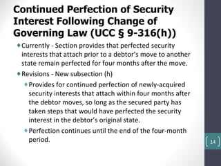 Continued Perfection of Security
Interest Following Change of
Governing Law (UCC § 9-316(h))
♦Currently - Section provides that perfected security
 interests that attach prior to a debtor’s move to another
 state remain perfected for four months after the move.
♦Revisions - New subsection (h)
  ♦Provides for continued perfection of newly-acquired
    security interests that attach within four months after
    the debtor moves, so long as the secured party has
    taken steps that would have perfected the security
    interest in the debtor’s original state.
  ♦Perfection continues until the end of the four-month
    period.                                                   14
 