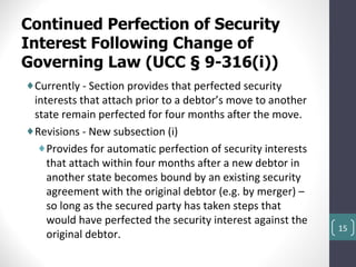Continued Perfection of Security
Interest Following Change of
Governing Law (UCC § 9-316(i))
♦Currently - Section provides that perfected security
 interests that attach prior to a debtor’s move to another
 state remain perfected for four months after the move.
♦Revisions - New subsection (i)
  ♦Provides for automatic perfection of security interests
    that attach within four months after a new debtor in
    another state becomes bound by an existing security
    agreement with the original debtor (e.g. by merger) –
    so long as the secured party has taken steps that
    would have perfected the security interest against the
                                                             15
    original debtor.
 