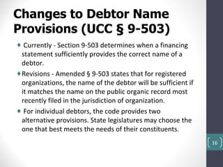 Changes to Debtor Name
Provisions (UCC § 9-503)
♦ Currently - Section 9-503 determines when a financing
 statement sufficiently provides the correct name of a
 debtor.
♦Revisions - Amended § 9-503 states that for registered
 organizations, the name of the debtor will be sufficient if
 it matches the name on the public organic record most
 recently filed in the jurisdiction of organization.
♦ For individual debtors, the code provides two
 alternative provisions. State legislatures may choose the
 one that best meets the needs of their constituents.
                                                               16
 