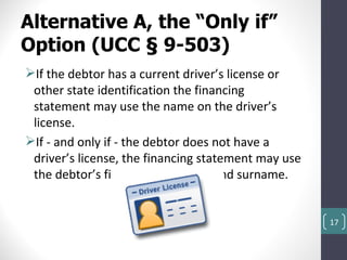 Alternative A, the “Only if”
Option (UCC § 9-503)
If the debtor has a current driver’s license or
 other state identification the financing
 statement may use the name on the driver’s
 license.
If - and only if - the debtor does not have a
 driver’s license, the financing statement may use
 the debtor’s first personal name and surname.


                                                     17
 