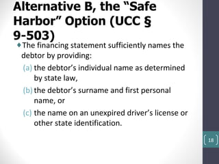 Alternative B, the “Safe
Harbor” Option (UCC §
9-503)
♦The financing statement sufficiently names the
 debtor by providing:
 (a) the debtor’s individual name as determined
     by state law,
 (b) the debtor’s surname and first personal
     name, or
 (c) the name on an unexpired driver’s license or
     other state identification.
                                                    18
 