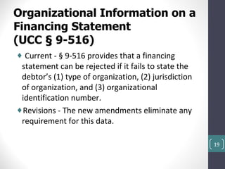 Organizational Information on a
Financing Statement
(UCC § 9-516)
♦ Current - § 9-516 provides that a financing
 statement can be rejected if it fails to state the
 debtor’s (1) type of organization, (2) jurisdiction
 of organization, and (3) organizational
 identification number.
♦Revisions - The new amendments eliminate any
 requirement for this data.

                                                       19
 