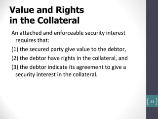 Value and Rights
in the Collateral
An attached and enforceable security interest
  requires that:
(1) the secured party give value to the debtor,
(2) the debtor have rights in the collateral, and
(3) the debtor indicate its agreement to give a
  security interest in the collateral.



                                                    23
 