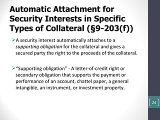 Automatic Attachment for
Security Interests in Specific
Types of Collateral (§9-203(f))
A security interest automatically attaches to a
 supporting obligation for the collateral and gives a
 secured party the right to the proceeds of the collateral.

“Supporting obligation” - A letter-of-credit right or
 secondary obligation that supports the payment or
 performance of an account, chattel paper, a general
 intangible, an instrument, or investment property.

                                                              24
 