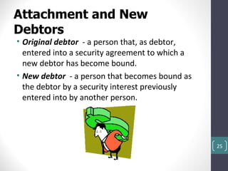 Attachment and New
Debtors
• Original debtor - a person that, as debtor,
  entered into a security agreement to which a
  new debtor has become bound.
• New debtor - a person that becomes bound as
  the debtor by a security interest previously
  entered into by another person.




                                                 25
 