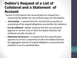 Debtor’s Request of a List of
Collateral and a Statement of
Account
Section 9-210 requires the secured party to respond to a
  request by the debtor for any of three types of information:
• Accounting - a request that the secured party provide an
  accounting of the unpaid obligations secured by the collateral.
• List of collateral - debtor requests that the secured party
  approve or correct a list of what the debtor believes the
  collateral actually consists of.
• Statement of account – a request that the secured party
  approve or correct a statement of what the debtor believes
  the aggregate amount of unpaid obligations secured by the
  collateral is as of a specified date.
                                                                    27
 