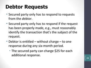 Debtor Requests
• Secured party only has to respond to requests
  from the debtor.
• Secured party only has to respond if the request
  has been properly made, e.g., must reasonably
  identify the transaction that’s the subject of the
  request.
• Debtor is entitled – without charge – to one
  response during any six-month period.
   • The secured party can charge $25 for each
     additional response.
                                                       28
 