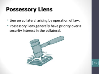 Possessory Liens
• Lien on collateral arising by operation of law.
• Possessory liens generally have priority over a
  security interest in the collateral.




                                                    35
 