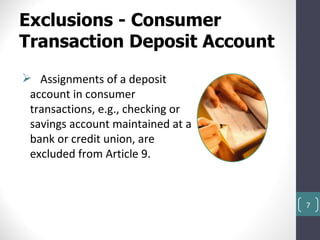 Exclusions - Consumer
Transaction Deposit Account
 Assignments of a deposit
 account in consumer
 transactions, e.g., checking or
 savings account maintained at a
 bank or credit union, are
 excluded from Article 9.



                                   7
 