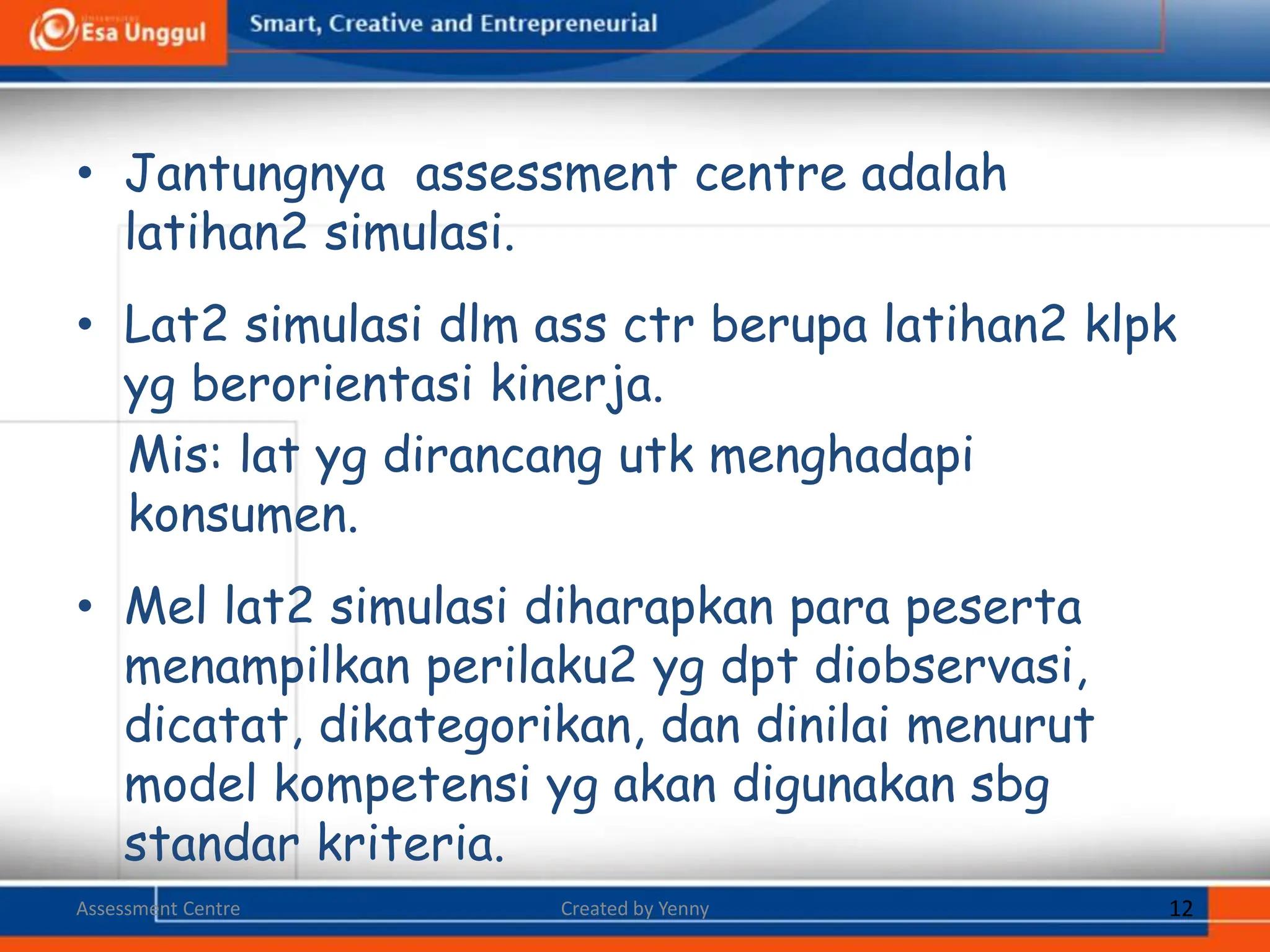• Jantungnya assessment centre adalah
latihan2 simulasi.
• Lat2 simulasi dlm ass ctr berupa latihan2 klpk
yg berorientasi kinerja.
Mis: lat yg dirancang utk menghadapi
konsumen.
• Mel lat2 simulasi diharapkan para peserta
menampilkan perilaku2 yg dpt diobservasi,
dicatat, dikategorikan, dan dinilai menurut
model kompetensi yg akan digunakan sbg
standar kriteria.
Assessment Centre Created by Yenny 12
 