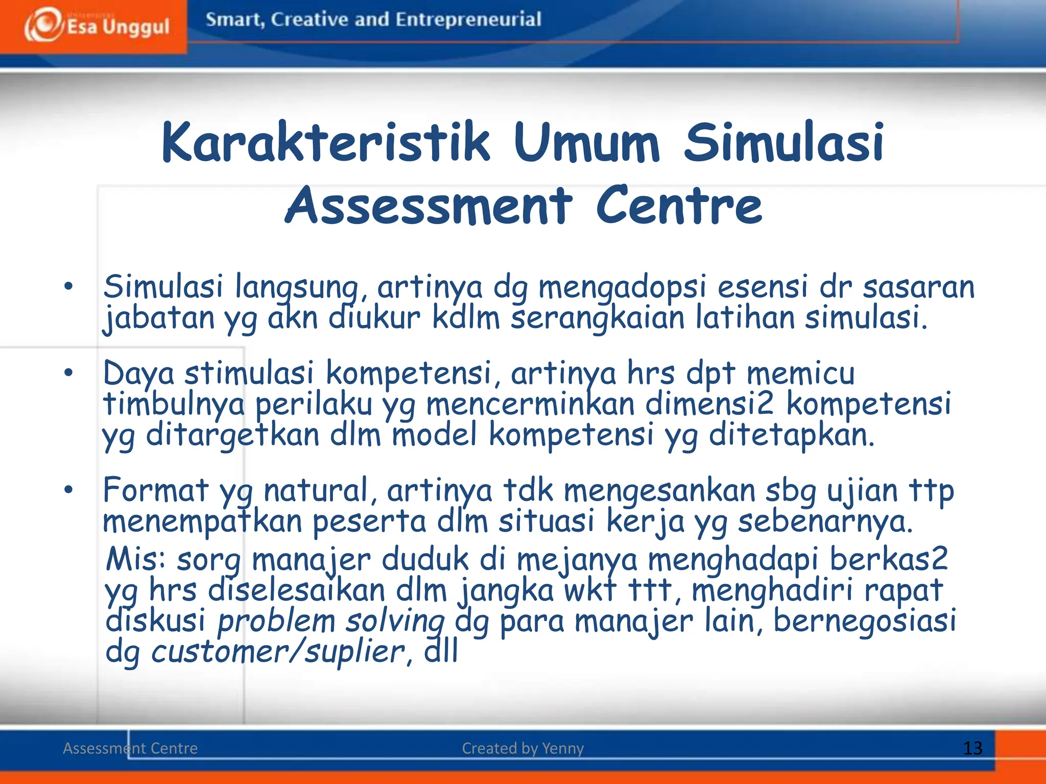 • Simulasi langsung, artinya dg mengadopsi esensi dr sasaran
jabatan yg akn diukur kdlm serangkaian latihan simulasi.
• Daya stimulasi kompetensi, artinya hrs dpt memicu
timbulnya perilaku yg mencerminkan dimensi2 kompetensi
yg ditargetkan dlm model kompetensi yg ditetapkan.
• Format yg natural, artinya tdk mengesankan sbg ujian ttp
menempatkan peserta dlm situasi kerja yg sebenarnya.
Mis: sorg manajer duduk di mejanya menghadapi berkas2
yg hrs diselesaikan dlm jangka wkt ttt, menghadiri rapat
diskusi problem solving dg para manajer lain, bernegosiasi
dg customer/suplier, dll
Karakteristik Umum Simulasi
Assessment Centre
Assessment Centre Created by Yenny 13
 