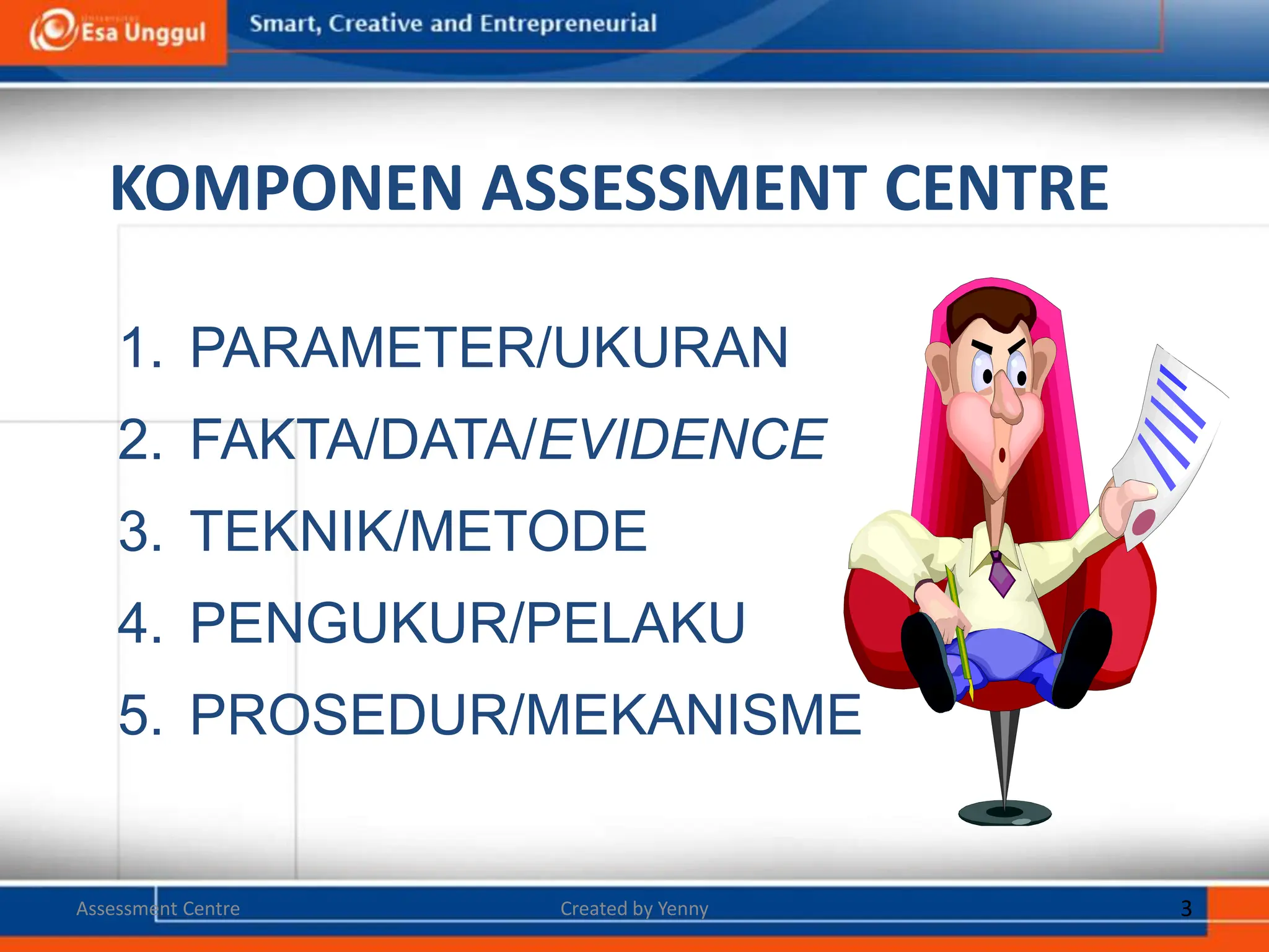 KOMPONEN ASSESSMENT CENTRE
1. PARAMETER/UKURAN
2. FAKTA/DATA/EVIDENCE
3. TEKNIK/METODE
4. PENGUKUR/PELAKU
5. PROSEDUR/MEKANISME
Created by Yenny 3
Assessment Centre
 