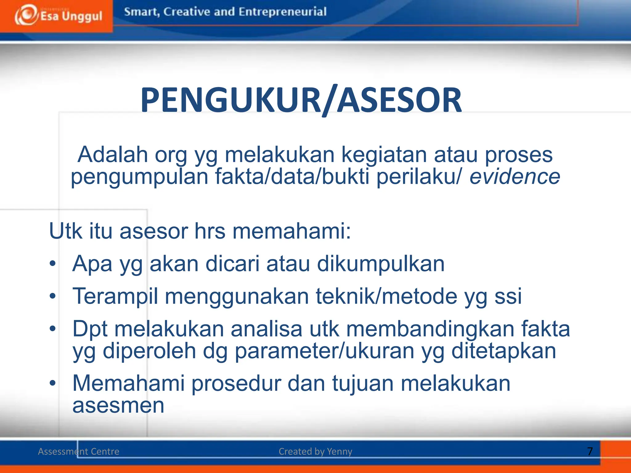 PENGUKUR/ASESOR
Adalah org yg melakukan kegiatan atau proses
pengumpulan fakta/data/bukti perilaku/ evidence
Utk itu asesor hrs memahami:
• Apa yg akan dicari atau dikumpulkan
• Terampil menggunakan teknik/metode yg ssi
• Dpt melakukan analisa utk membandingkan fakta
yg diperoleh dg parameter/ukuran yg ditetapkan
• Memahami prosedur dan tujuan melakukan
asesmen
Created by Yenny 7
Assessment Centre
 