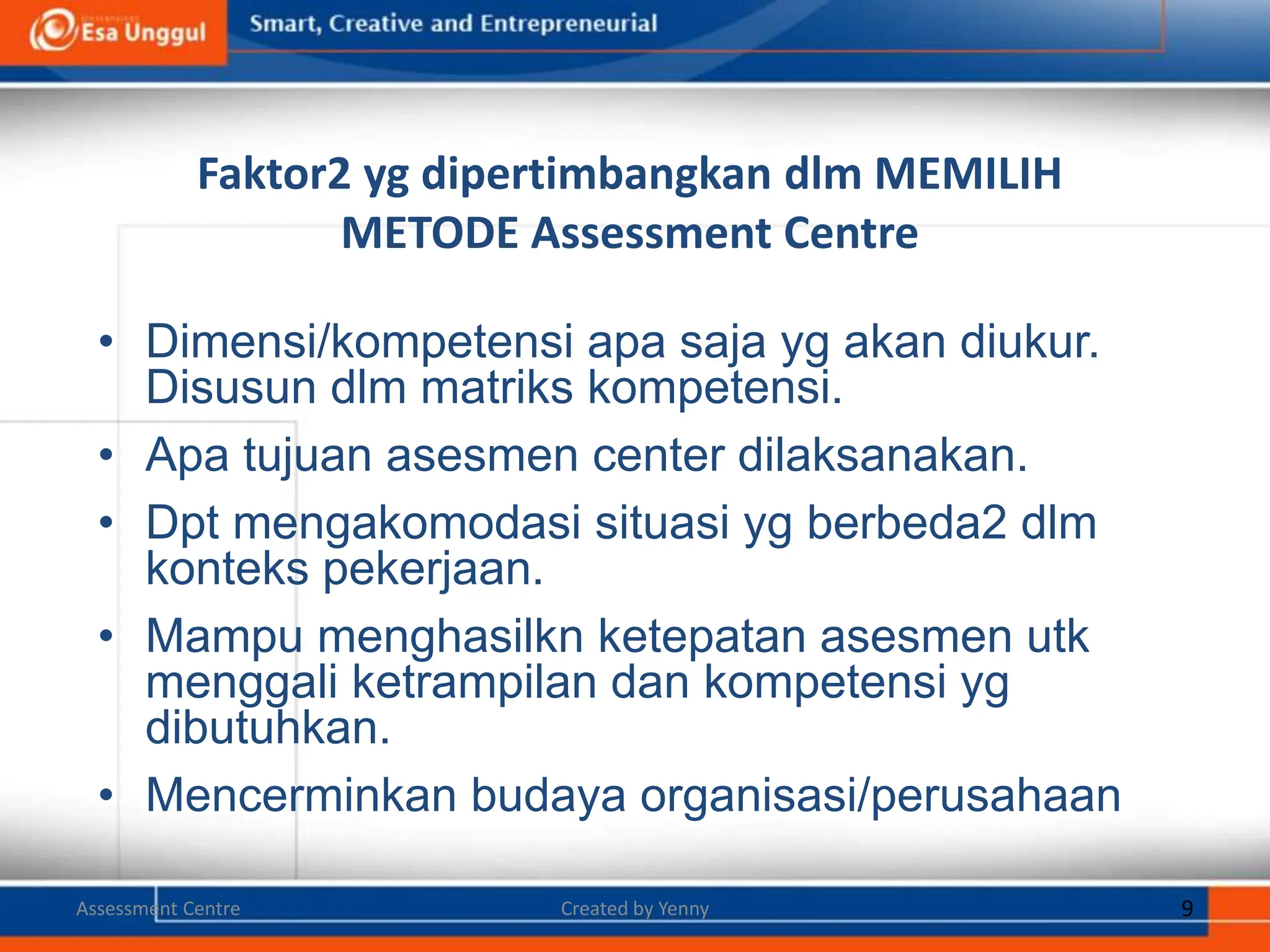 Faktor2 yg dipertimbangkan dlm MEMILIH
METODE Assessment Centre
• Dimensi/kompetensi apa saja yg akan diukur.
Disusun dlm matriks kompetensi.
• Apa tujuan asesmen center dilaksanakan.
• Dpt mengakomodasi situasi yg berbeda2 dlm
konteks pekerjaan.
• Mampu menghasilkn ketepatan asesmen utk
menggali ketrampilan dan kompetensi yg
dibutuhkan.
• Mencerminkan budaya organisasi/perusahaan.
9
Created by Yenny
Assessment Centre
 