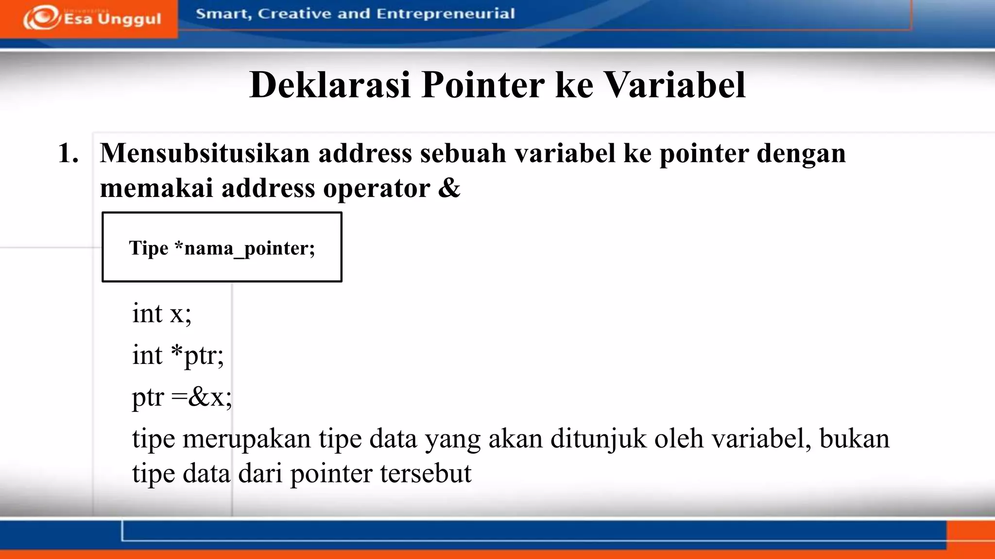 Deklarasi Pointer ke Variabel
1. Mensubsitusikan address sebuah variabel ke pointer dengan
memakai address operator &
int x;
int *ptr;
ptr =&x;
tipe merupakan tipe data yang akan ditunjuk oleh variabel, bukan
tipe data dari pointer tersebut
Tipe *nama_pointer;
 