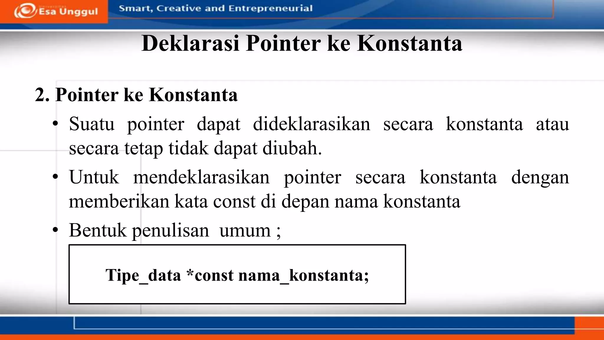 Deklarasi Pointer ke Konstanta
2. Pointer ke Konstanta
• Suatu pointer dapat dideklarasikan secara konstanta atau
secara tetap tidak dapat diubah.
• Untuk mendeklarasikan pointer secara konstanta dengan
memberikan kata const di depan nama konstanta
• Bentuk penulisan umum ;
Tipe_data *const nama_konstanta;
 