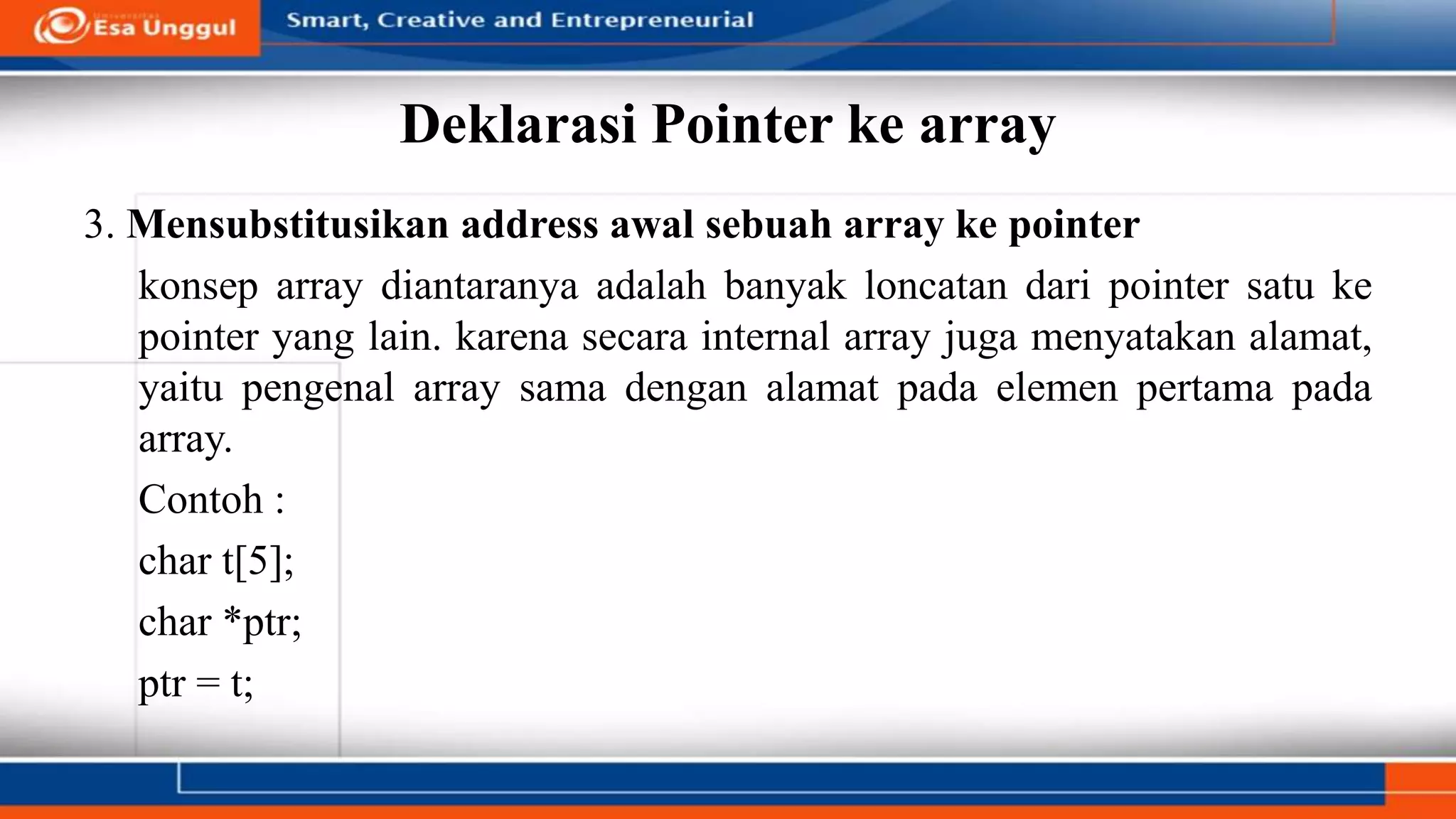 Deklarasi Pointer ke array
3. Mensubstitusikan address awal sebuah array ke pointer
konsep array diantaranya adalah banyak loncatan dari pointer satu ke
pointer yang lain. karena secara internal array juga menyatakan alamat,
yaitu pengenal array sama dengan alamat pada elemen pertama pada
array.
Contoh :
char t[5];
char *ptr;
ptr = t;
 