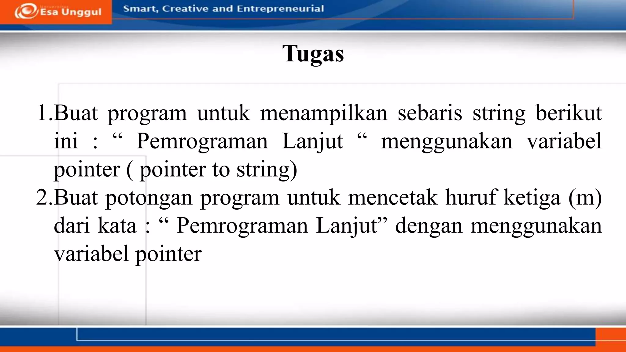 Tugas
1.Buat program untuk menampilkan sebaris string berikut
ini : “ Pemrograman Lanjut “ menggunakan variabel
pointer ( pointer to string)
2.Buat potongan program untuk mencetak huruf ketiga (m)
dari kata : “ Pemrograman Lanjut” dengan menggunakan
variabel pointer
 