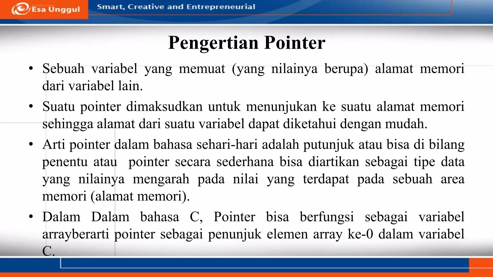 Pengertian Pointer
• Sebuah variabel yang memuat (yang nilainya berupa) alamat memori
dari variabel lain.
• Suatu pointer dimaksudkan untuk menunjukan ke suatu alamat memori
sehingga alamat dari suatu variabel dapat diketahui dengan mudah.
• Arti pointer dalam bahasa sehari-hari adalah putunjuk atau bisa di bilang
penentu atau pointer secara sederhana bisa diartikan sebagai tipe data
yang nilainya mengarah pada nilai yang terdapat pada sebuah area
memori (alamat memori).
• Dalam Dalam bahasa C, Pointer bisa berfungsi sebagai variabel
arrayberarti pointer sebagai penunjuk elemen array ke-0 dalam variabel
C.
 