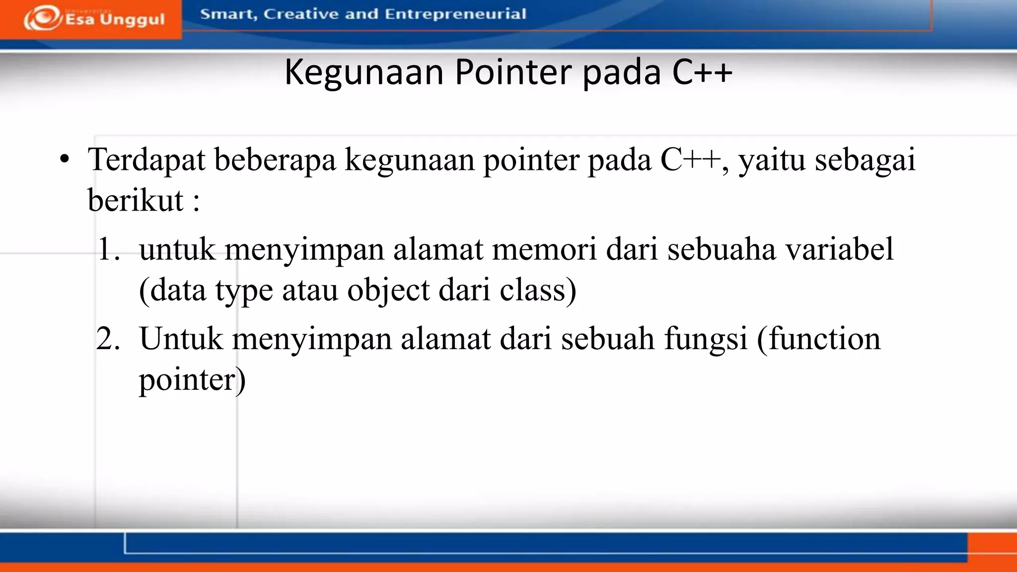 Kegunaan Pointer pada C++
• Terdapat beberapa kegunaan pointer pada C++, yaitu sebagai
berikut :
1. untuk menyimpan alamat memori dari sebuaha variabel
(data type atau object dari class)
2. Untuk menyimpan alamat dari sebuah fungsi (function
pointer)
 
