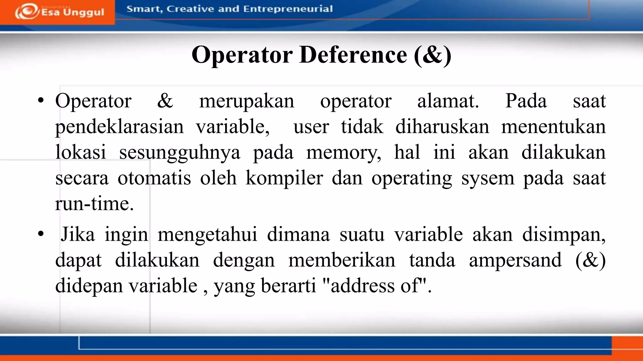 Operator Deference (&)
• Operator & merupakan operator alamat. Pada saat
pendeklarasian variable, user tidak diharuskan menentukan
lokasi sesungguhnya pada memory, hal ini akan dilakukan
secara otomatis oleh kompiler dan operating sysem pada saat
run-time.
• Jika ingin mengetahui dimana suatu variable akan disimpan,
dapat dilakukan dengan memberikan tanda ampersand (&)
didepan variable , yang berarti "address of".
 