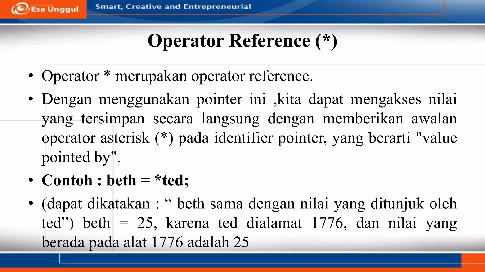 Operator Reference (*)
• Operator * merupakan operator reference.
• Dengan menggunakan pointer ini ,kita dapat mengakses nilai
yang tersimpan secara langsung dengan memberikan awalan
operator asterisk (*) pada identifier pointer, yang berarti "value
pointed by".
• Contoh : beth = *ted;
• (dapat dikatakan : “ beth sama dengan nilai yang ditunjuk oleh
ted”) beth = 25, karena ted dialamat 1776, dan nilai yang
berada pada alat 1776 adalah 25
 