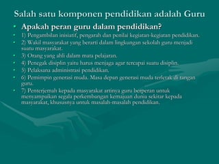 Salah satu komponen pendidikan adalah Guru
• Apakah peran guru dalam pendidikan?
• 1) Pengambilan inisiatif, pengarah dan penilai kegiatan-kegiatan pendidikan.
• 2) Wakil masyarakat yang berarti dalam lingkungan sekolah guru menjadi
suatu masyarakat.
• 3) Orang yang ahli dalam mata pelajaran.
• 4) Penegak disiplin yaitu harus menjaga agar tercapai suatu disiplin.
• 5) Pelaksana administrasi pendidikan.
• 6) Pemimpin generasi muda. Masa depan generasi muda terletak di tangan
guru.
• 7) Penterjemah kepada masyarakat artinya guru berperan untuk
menyampaikan segala perkembangan kemajuan dunia sekitar kepada
masyarakat, khususnya untuk masalah-masalah pendidikan.
 
