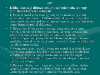 cont
• Dilihat dan segi dirinya sendiri (self oriented), seorang
guru harus berperan sebagai:
• 1) Petugas sosial yaitu seorang yang harus membantu untuk
kepentingan masyarakat. Dalam kegiatan-kegiatan masyarakat
guru senantiasa merupakan petugas-petugas yang dapat dipercaya
untuk berpartisipasi di dalamnya.
• 2) Pelajar dan ilmuwan yaitu sebagai yang senantiasa terus
menerus menuntut ilmu pengetahuan. Dengan berbagai cara
setiap saat guru senantiasa belajar untuk mengikuti
perkembangan ilmu pengetahuan. Disamping itu guru menjadi
spesialisasi, misalnya seorang guru matematik akan menjadi wakil
dan dunia matematika.
• 3) Orang tua: yaitu mewakili orang tua murid di sekolah dalam
pendidikan anaknya. Sekolah merupakan lembaga pendidikan
sesudah keluarga, sehingga dalam arti luas sekolah dapat
merupakan keluarga di mana guru berperan sebagai orang tua
dari siswa-siswanya.
• 4) Pencari teladan : yaitu yang senantiasa mencarikan teladan
yang baik untuk siswa, dan bahkan bagi seluruh masyarakat.
Guru menjadi ukuran bagi norma-norma tingkah laku.
 