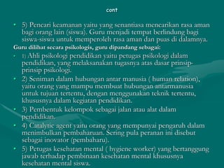 cont
• 5) Pencari keamanan yaitu yang senantiasa mencarikan rasa aman
bagi orang lain (siswa). Guru menjadi tempat berlindung bagi
siswa-siswa untuk memperoleh rasa aman dan puas di dalamnya.
Guru dilihat secara psikologis, guru dipandang sebagai:
• 1) Ahli psikologi pendidikan yaitu petugas psikologi dalam
pendidikan, yang melaksanakan tugasnya atas dasar prinsip-
prinsip psikologi.
• 2) Seniman dalam hubungan antar manusia ( human relation),
yaitu orang yang mampu membuat hubungan antarmanusia
untuk tujuan tertentu, dengan menggunakan teknik tertentu,
khususnya dalam kegiatan pendidikan.
• 3) Pembentuk kelompok sebagai jalan atau alat dalam
pendidikan.
• 4) Catalytic agent yaitu orang yang mempunyai pengaruh dalam
menimbulkan pembaharuan. Sering pula peranan ini disebut
sebagai inovator (pembaharu).
• 5) Petugas kesehatan mental ( hygiene worker) yang bertanggung
jawab terhadap pembinaan kesehatan mental khususnya
kesehatan mental siswa.
 