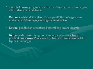 Ada tiga hal pokok yang menjadi latar belakang perlunya bimbingan
dilihat dan segi pendidikan.
• Pertama adalah dilihat dan hakikat pendidikan sebagai suatu
usaha sadar dalam mengembangkan kepribadian.
• Kedua, pendidikan senantiasa berkembang secara dinamis
• Ketiga pada hakikatnya guru mempunyai peranan sebagai
pendidik. siswanya. Pendekatan pribadi ini diwujudkan melalui
layanan bimbingan.
 