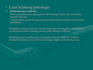 • Latar belakang psikologis
a) Perkembangan individu:
Proses perkembangan dipengaruhi oleh berbagai faktor baik dan dalam
maupun dan luar.
Asuhan dalam perkembangan dengan melalui proses belajar sering disebut
pendidikan.
Pendidikan sebagai salah satu bentuk lingkungan bertanggung jawab dalam
memberikan asuhan terhadap proses perkembangan individu.
Bimbingan dan konseling akan merupakan bantuan individu di dalam
memperoleh penyesuaian diri sesuai dengan tingkat perkembangannya.
 