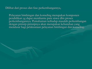 Dilihat dari proses dan fase perkembangannya,
Pelayanan bimbingan dan konseling merupakan komponen
pendidikan yg dapat membantu para siswa dlm proses
perkembangannya. Pemahaman terhadap masalah perkembangan
dengan prinsip-prinsipnya akan merupakan kebutuhan yang
mendasar bagi pelaksanaan pelayanan bimbingan dan konseling.
 
