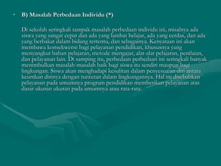 • B) Masalah Perbedaan Individu (*)
Di sekolah seringkali tampak masalah perbedaan individu ini, misalnya ada
siswa yang sangat cepat dan ada yang lambat belajar, ada yang cerdas, dan ada
yang berbakat dalam bidang tertentu, dan sebagainya. Kenyataan ini akan
membawa konsekwensi bagi pelayanan pendidikan, khususnya yang
menyangkut bahan pelajaran, metode mengajar, alat-alat pelajaran, penilaian,
dan pelayanan lain. Di samping itu, perbedaan perbedaan ini seringkali banyak
menimbulkan masalah-masalah baik bagi siswa itu sendiri maupun bagi
lingkungan. Siswa akan menghadapi kesulitan dalam penyesuaian diri antara
keunikan dirinya dengan tuntutan dalam lingkungannya. Hal ini disebabkan
pelayanan pada umumnya program pendidikan memberikan pelayanan atas
dasar ukuran ukuran pada umumnya atau rata-rata.
 