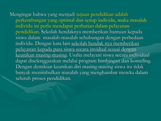 Mengingat bahwa yang menjadi tujuan pendidikan adalah
perkembangan yang optimal dan setiap individu, maka masalah
individu ini perlu mendapat perhatian dalam pelayanan
pendidikan. Sekolah hendaknya memberikan bantuan kepada
siswa dalam masalah-masalah sehubungan dengan perbedaan
individu. Dengan kata lain sekolah hendak nya memberikan
pelayanan kepada para siswa secara invidual sesuai dengan
keunikan masing-masing. Usaha melayani siswa secara individual
dapat diselenggarakan melalui program bimbingan dan konseling.
Dengan demikian keunikan diri masing-masing siswa itu tidak
banyak menimbulkan masalah yang menghambat mereka dalam
seluruh proses pendidikan.
 