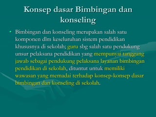 Konsep dasar Bimbingan dan
konseling
• Bimbingan dan konseling merupakan salah satu
komponen dlm keseluruhan sistem pendidikan
khususnya di sekolah; guru sbg salah satu pendukung
unsur pelaksana pendidikan yang mempunyai tanggung
jawab sebagai pendukung pelaksana layanan bimbingan
pendidikan di sekolah, dituntut untuk memiliki
wawasan yang memadai terhadap konsep-konsep dasar
bimbingan dan konseling di sekolah.
 
