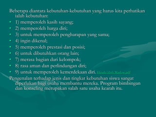 Beberapa diantara kebutuhan-kebutuhan yang harus kita perhatikan
ialah kebutuhan:
• 1) memperoleh kasih sayang;
• 2) memperoleh harga diri;
• 3) untuk memperoleh pengharapan yang sama;
• 4) ingin dikenal;
• 5) memperoleh prestasi dan posisi;
• 6) untuk dibutuhkan orang lain;
• 7) merasa bagian dari kelompok;
• 8) rasa aman dan perlindungan diri;
• 9) untuk memperoleh kemerdekaan diri. Hirarki kbth Maslow.pdf
Pengenalan terhadap jenis dan tingkat kebutuhan siswa sangat
diperlukan bagi usaha membantu mereka. Program bimbingan
dan konseling merupakan salah satu usaha kearah itu.
 