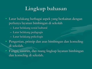 Lingkup bahasan
• Latar belakang berbagai aspek yang berkaitan dengan
perlunya layanan bimbingan di sekolah
– Latar belakang sosial kultural
– Latar belakang pedagogis
– Latar belakang psikologis
• Pengertian, prinsip dan asas bimbingan dan konseling
di sekolah.
• Fungsi, sasaran, dan ruang lingkup layanan bimbingan
dan konseling di sekolah.
 