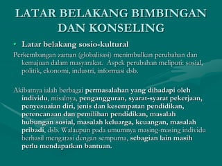 LATAR BELAKANG BIMBINGAN
DAN KONSELING
• Latar belakang sosio-kultural
Perkembangan zaman (globalisasi) menimbulkan perubahan dan
kemajuan dalam masyarakat. Aspek perubahan meliputi: sosial,
politik, ekonomi, industri, informasi dsb.
Akibatnya ialah berbagai permasalahan yang dihadapi oleh
individu, misalnya, pengangguran, syarat-syarat pekerjaan,
penyesuaian diri, jenis dan kesempatan pendidikan,
perencanaan dan pemilihan pendidikan, masalah
hubungan sosial, masalah keluarga, keuangan, masalah
pribadi, dsb. Walaupun pada umumnya masing-masing individu
berhasil mengatasi dengan sempurna, sebagian lain masih
perlu mendapatkan bantuan.
 