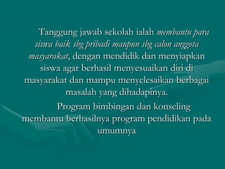Tanggung jawab sekolah ialah membantu para
siswa baik sbg pribadi maupun sbg calon anggota
masyarakat, dengan mendidik dan menyiapkan
siswa agar berhasil menyesuaikan diri di
masyarakat dan mampu menyelesaikan berbagai
masalah yang dihadapinya.
Program bimbingan dan konseling
membantu berhasilnya program pendidikan pada
umumnya
 