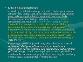 • Latar belakang pedagogis
Sesuai dengan kebijaksanaan pemerintah, pendidikan diartikan
sebagai suatu usaha sadar untuk mengembangkan kepribadian
yang berlangsung di sekolah maupun di luar sekolah dan
berlangsung seumur hidup. Sedangkan tujuan pendidikan
sebagaimana dikemukakan dalam GBHN adalah: “Untuk
meningkatkan ketaqwaan terhadap Tuhan Yang Maha Esa,
kecerdasan, keterampilan, mempertinggi budi pekerti,
memperkuat kepribadian, mempertebal semangat kebangsaan
dan cinta tanah air, agar dapat menumbuhkan manusia-manusia
pembangunan yang dapat membangun dirinya sendiri serta
bersama-sama bertanggung jawab atas pembangunan bangsa”
(GBHN, 2003).
Dan pengertian dan tujuan di atas, jelas bahwa yang menjadi
tujuan inti dari pendidikan adalah perkembangan
kepribadian secara optimal dan setiap anak didik sebagai
pribadi. Dengan demikian setiap kegiatan proses pendidikan
diarahkan kepada tercapainya pribadi-pribadi yang berkembang
optimal sesuai dengan potensi masing-masing.
 