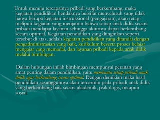 Untuk menuju tercapainya pribadi yang berkembang, maka
kegiatan pendidikan hendaknya bersifat menyeluruh yang tidak
hanya berupa kegiatan instruksional (pengajaran), akan tetapi
meliputi kegiatan yang menjamin bahwa setiap anak didik secara
pribadi mendapat layanan sehingga akhirnya dapat berkembang
secara optimal. Kegiatan pendidikan yang diinginkan seperti
tersebut di atas, adalah kegiatan pendidikan yang ditandai dengan
pengadministrasian yang baik, kurikulum beserta proses belajar
mengajar yang memadai, dan layanan pribadi kepada anak didik
melalui bimbingan.
Dalam hubungan inilah bimbingan mempunyai peranan yang
amat penting dalam pendidikan, yaitu membantu setiap pribadi anak
didik agar berkembang secara optimal. Dengan demikian maka hasil
pendidikan sesungguhnya akan tercermin pada pribadi anak didik
yang berkembang baik secara akademik, psikologis, maupun
sosial.
 