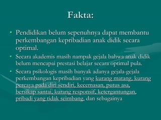 Fakta:
• Pendidikan belum sepenuhnya dapat membantu
perkembangan kepribadian anak didik secara
optimal.
• Secara akademis masih nampak gejala bahwa anak didik
belum mencapai prestasi belajar secara optimal pula.
• Secara psikologis masih banyak adanya gejala-gejala
perkembangan kepribadian yang kurang matang, kurang
percaya pada diri sendiri, kecemasan, putus asa,
bersikap santai, kurang responsif, ketergantungan,
pribadi yang tidak seimbang, dan sebagainya
 