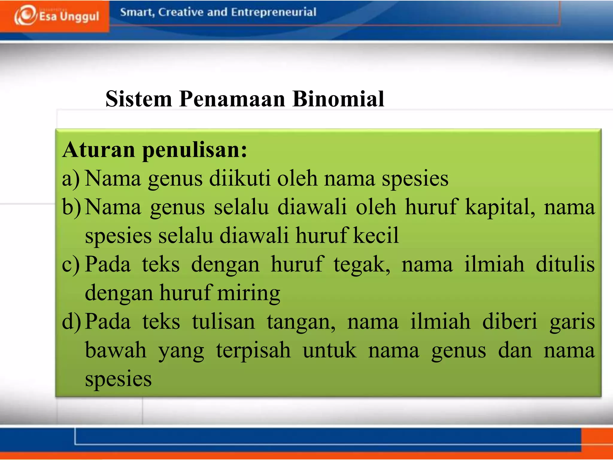 Sistem Penamaan Binomial
Aturan penulisan:
a) Nama genus diikuti oleh nama spesies
b)Nama genus selalu diawali oleh huruf kapital, nama
spesies selalu diawali huruf kecil
c) Pada teks dengan huruf tegak, nama ilmiah ditulis
dengan huruf miring
d)Pada teks tulisan tangan, nama ilmiah diberi garis
bawah yang terpisah untuk nama genus dan nama
spesies
 